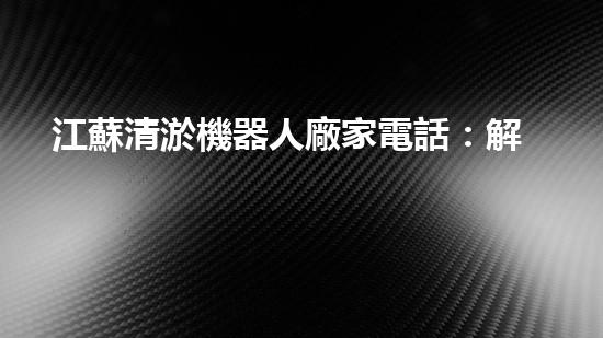 江蘇清淤機器人廠家電話：解放你的河道！